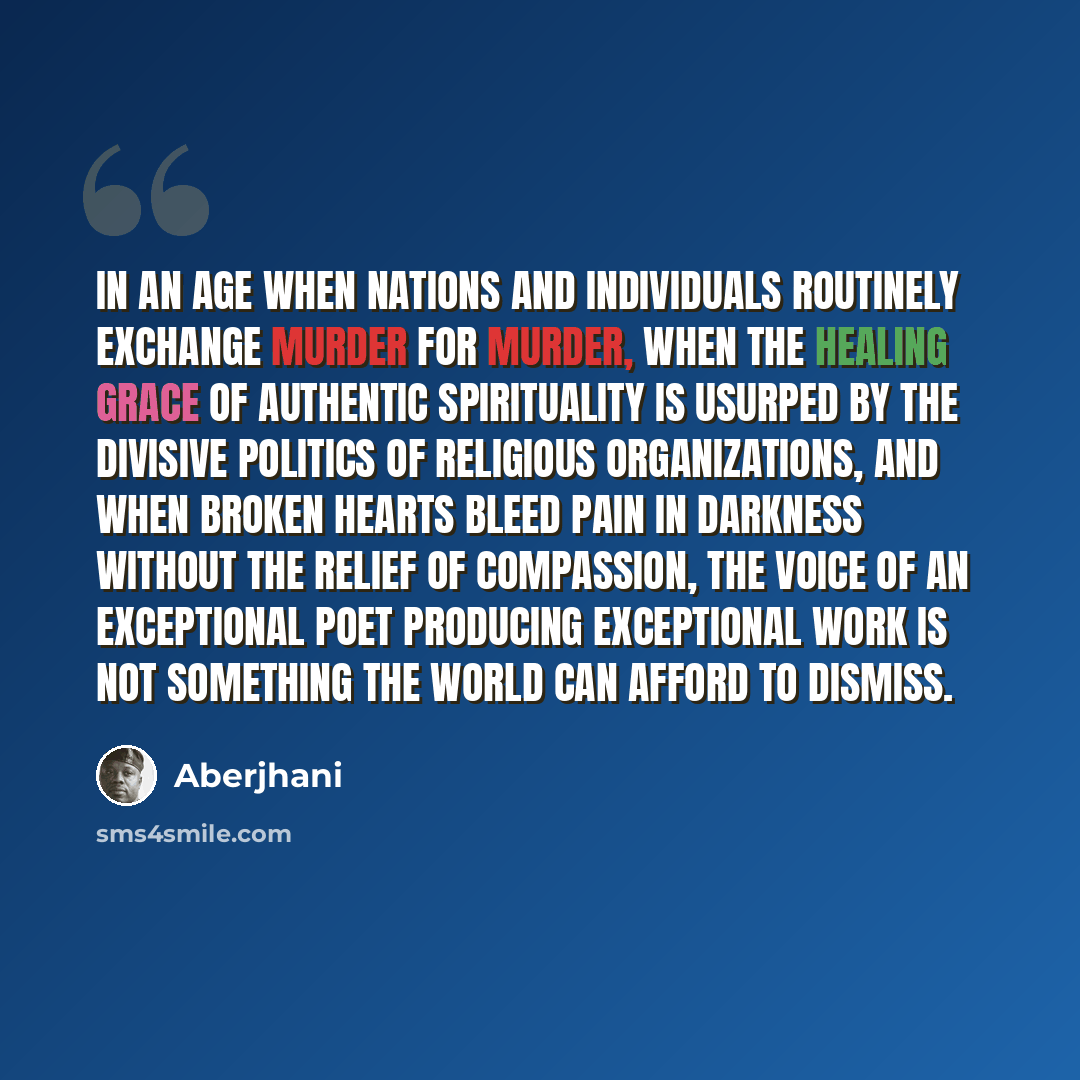 “In an age when nations and individuals routinely exchange murder for murder, when the healing grace of authentic spirituality is usurped by the divisive politics of religious organizations, and when broken hearts bleed pain in darkness without the relief of compassion, the voice of an exceptional…” quote by Aberjhani