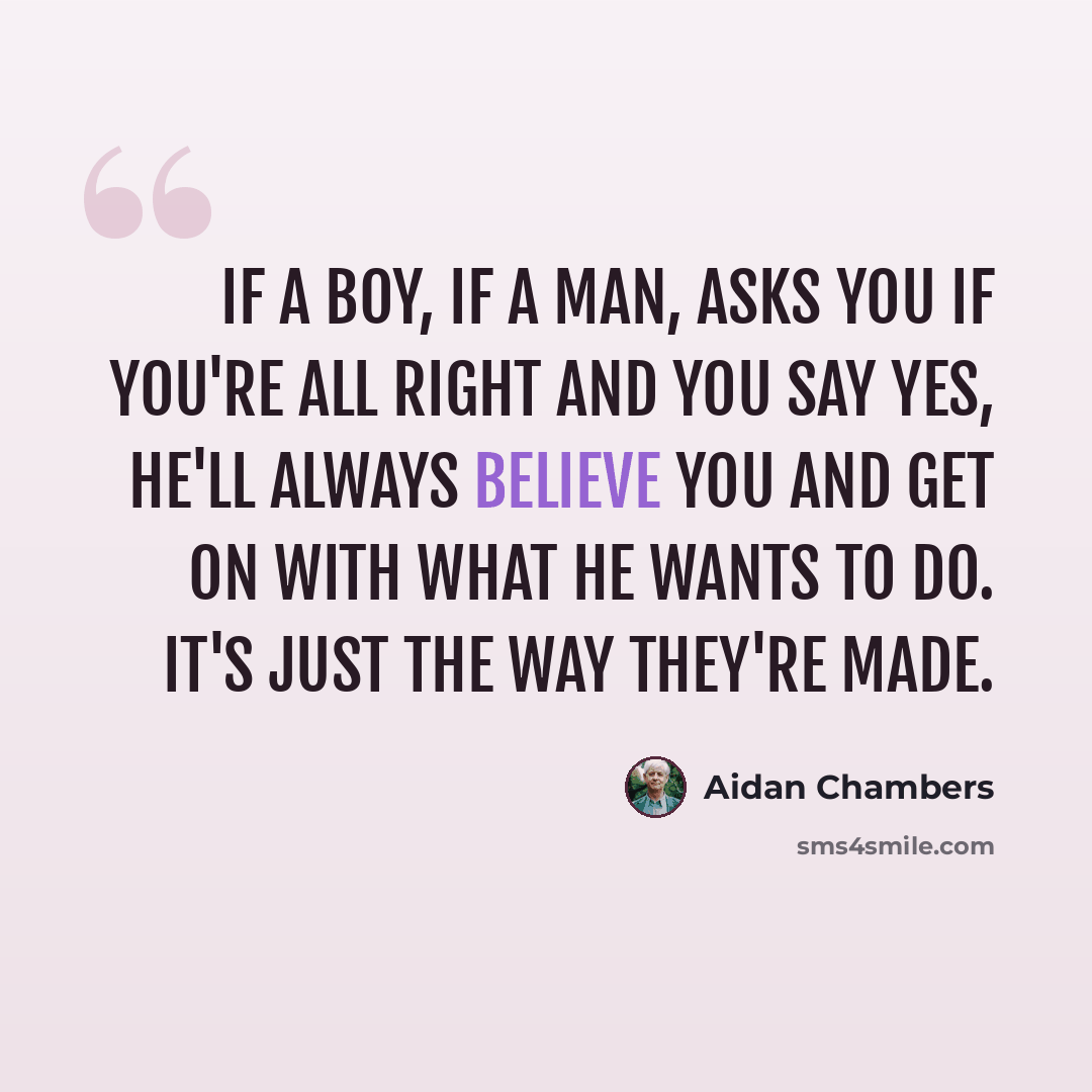 “If a boy, if a man, asks you if you're all right and you say yes, he'll always believe you and get on with what he wants to do. It's just the way they're made.” quote by Aidan Chambers