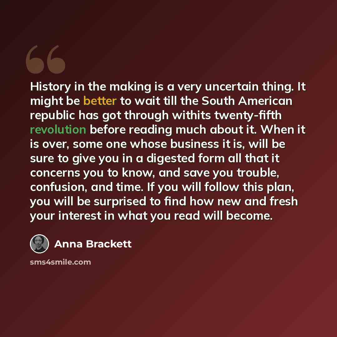 “History in the making is a very uncertain thing. It might be better to wait till the South American republic has got through withits twenty-fifth revolution before reading much about it. When it is over, some one whose business it is, will be sure to give you in a digested form all that it…” quote by Anna Brackett