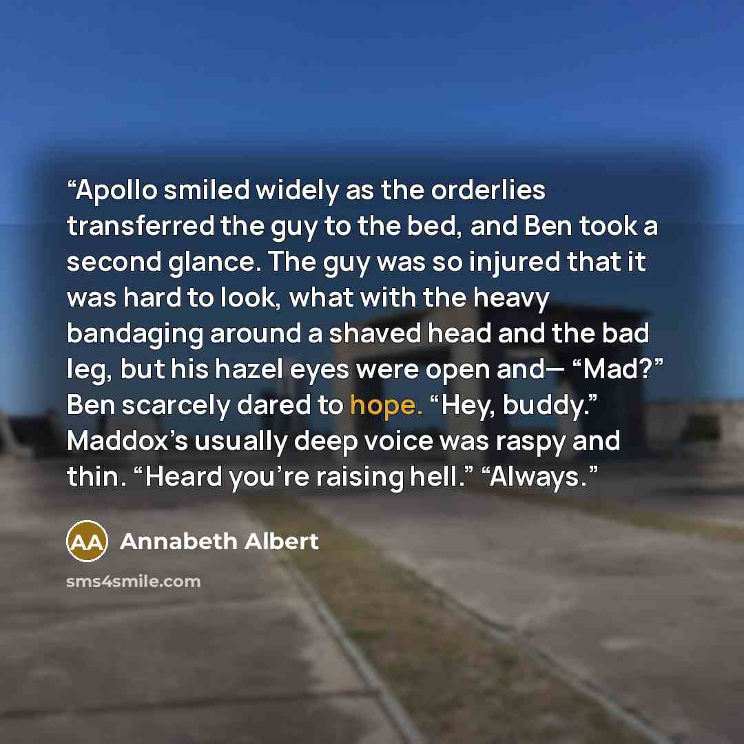 “Apollo smiled widely as the orderlies transferred the guy to the bed, and Ben took a second glance. The guy was so injured that it was hard to look, what with the heavy bandaging around a shaved head and the bad leg, but his hazel eyes were open and— “Mad?” Ben scarcely dared to hope. “Hey…” quote by Annabeth Albert