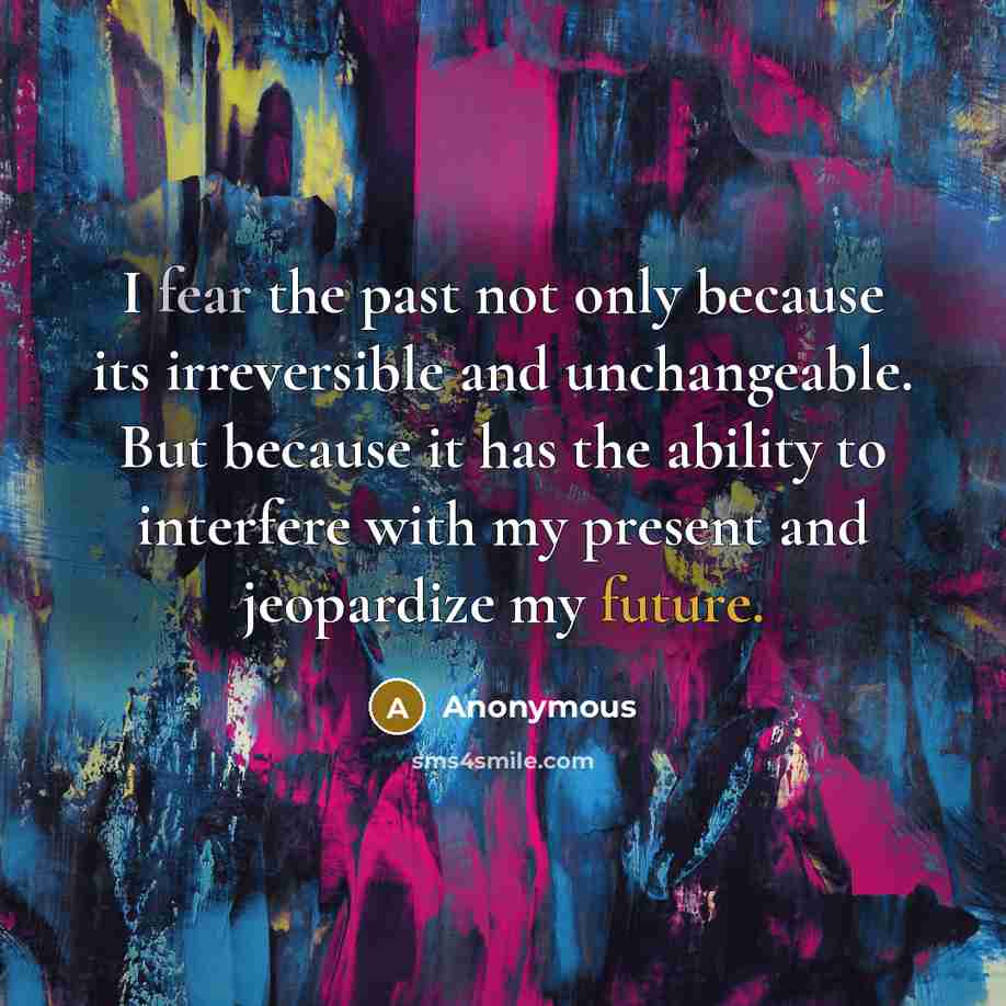 “I fear the past not only because its irreversible and unchangeable. But because it has the ability to interfere with my present and jeopardize my future.” quote by Anonymous