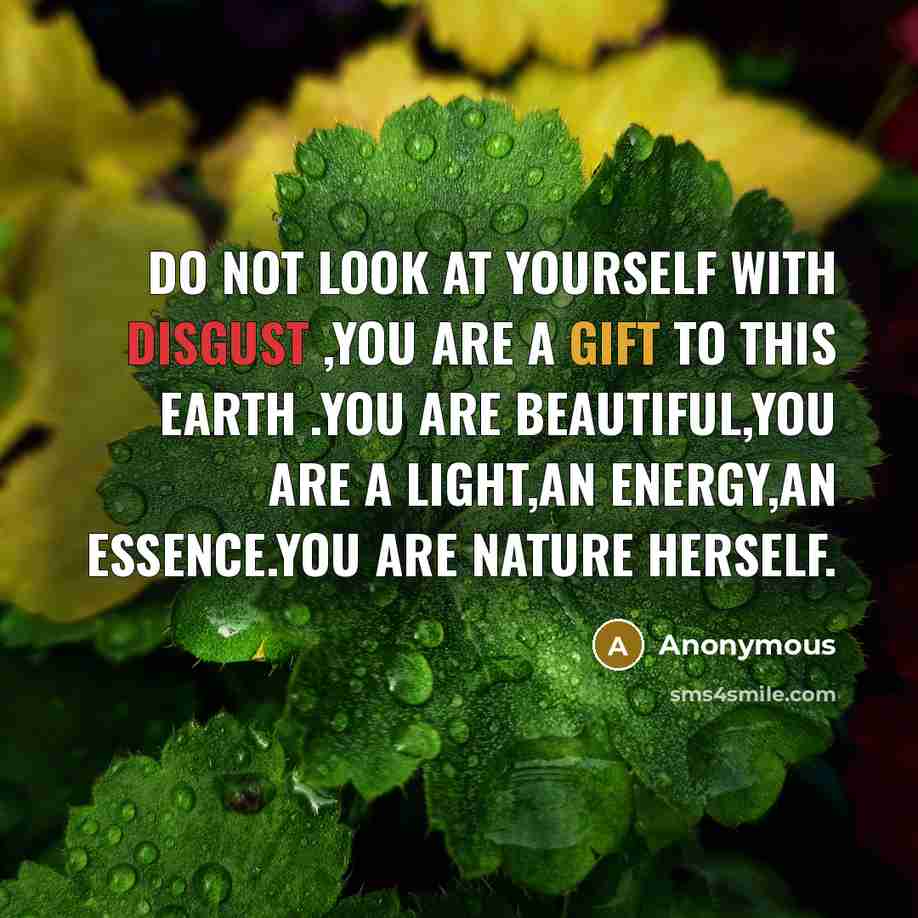 “Do not look at yourself with disgust ,you are a gift to this earth .You are beautiful,you are a light,an energy,an essence.YOu are nature herself.” quote by Anonymous