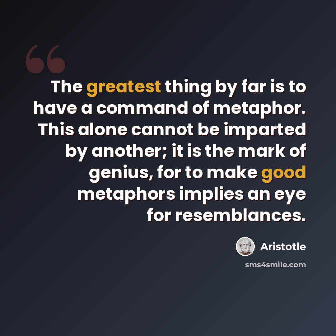 “The greatest thing by far is to have a command of metaphor. This alone cannot be imparted by another; it is the mark of genius, for to make good metaphors implies an eye for resemblances.” quote by Aristotle
