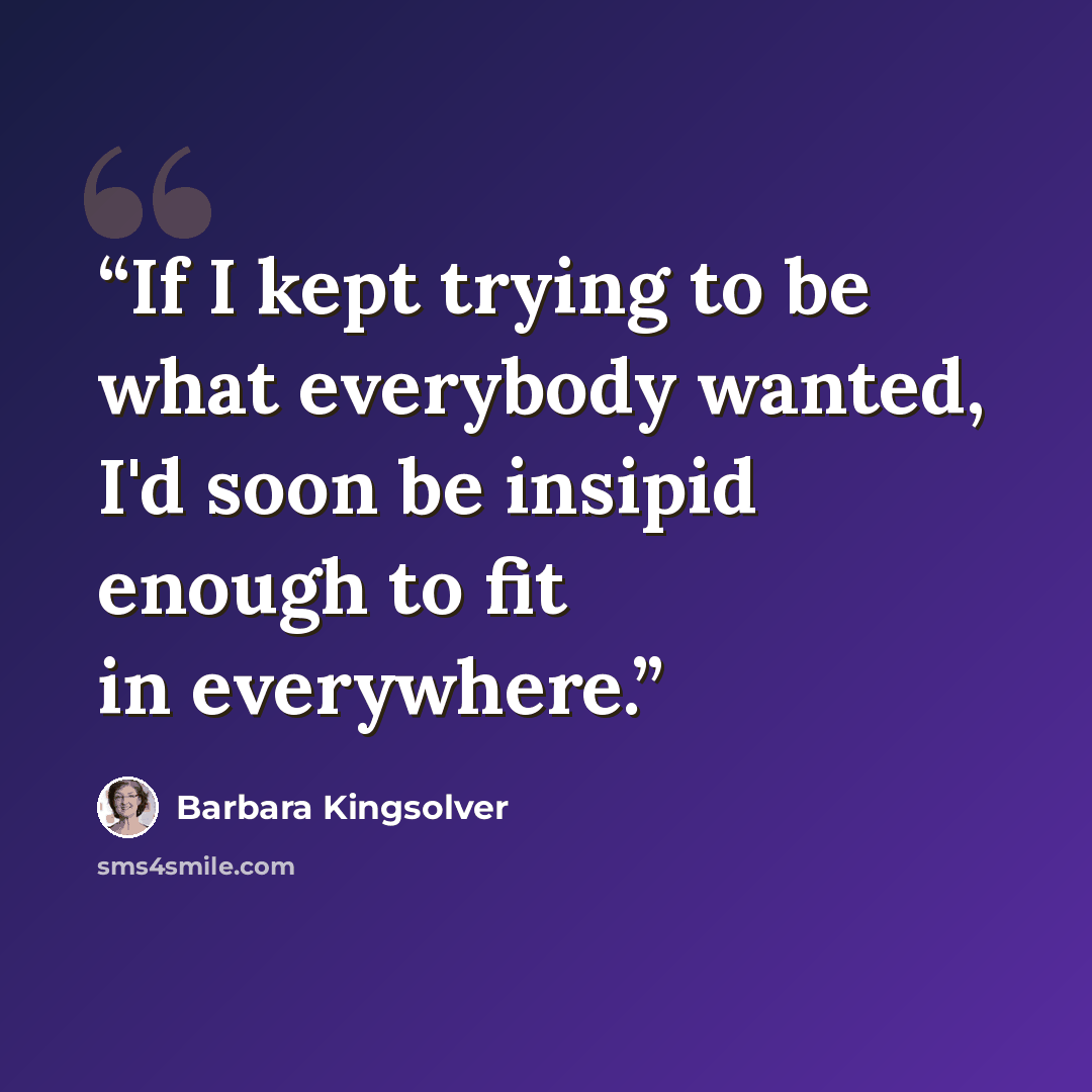 “If I kept trying to be what everybody wanted, I'd soon be insipid enough to fit in everywhere.” quote by Barbara Kingsolver