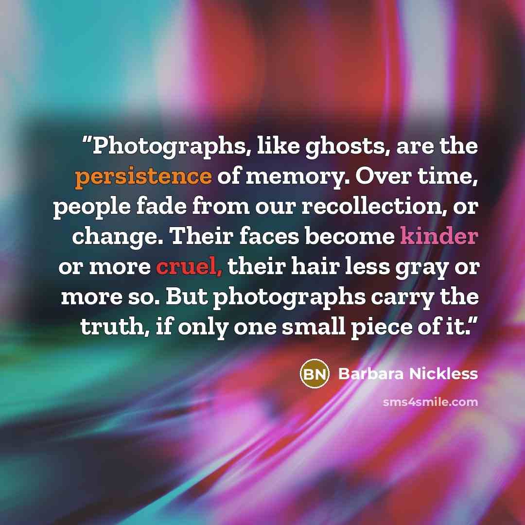 “Photographs, like ghosts, are the persistence of memory. Over time, people fade from our recollection, or change. Their faces become kinder or more cruel, their hair less gray or more so. But photographs carry the truth, if only one small piece of it.” quote by Barbara Nickless