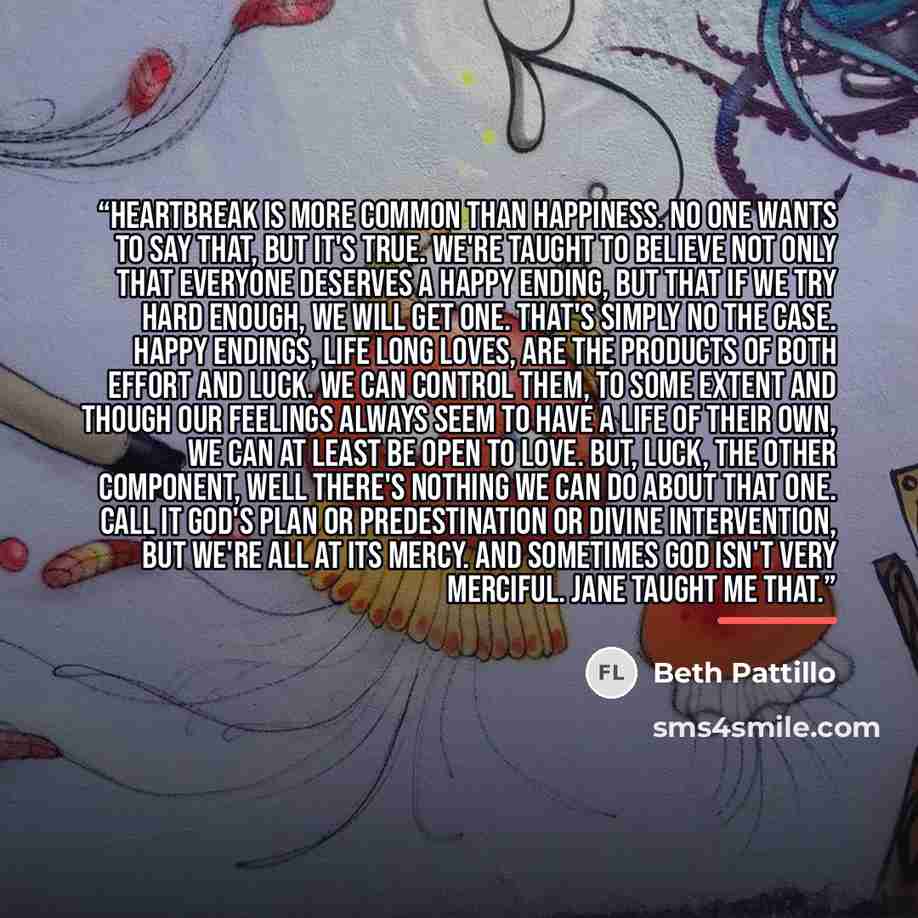 “Heartbreak is more common than happiness. No one wants to say that, but it's true. We're taught to believe not only that everyone deserves a happy ending, but that if we try hard enough, we will get one. That's simply no the case. Happy endings, life long loves, are the products of both effort and…” quote by Beth Pattillo