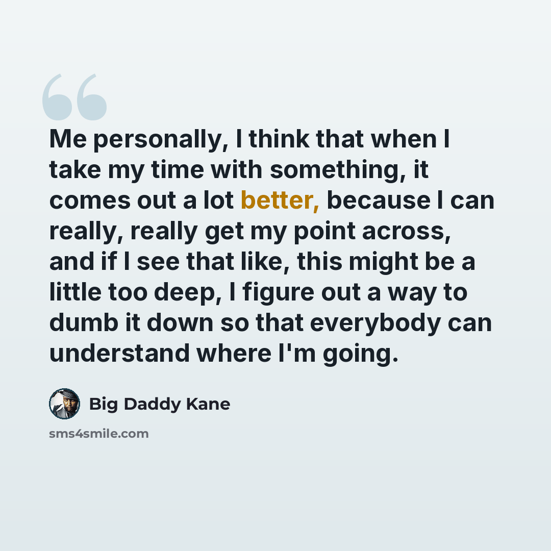 “Me personally, I think that when I take my time with something, it comes out a lot better, because I can really, really get my point across, and if I see that like, this might be a little too deep, I figure out a way to dumb it down so that everybody can understand where I'm going.” quote by Big Daddy Kane