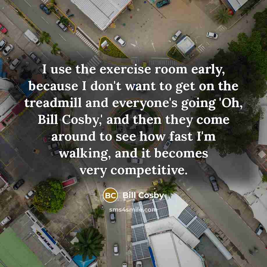 “I use the exercise room early, because I don't want to get on the treadmill and everyone's going 'Oh, Bill Cosby,' and then they come around to see how fast I'm walking, and it becomes very competitive.” quote by Bill Cosby