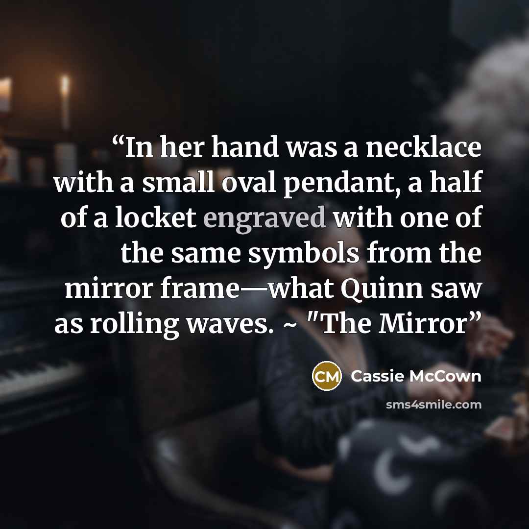 “In her hand was a necklace with a small oval pendant, a half of a locket engraved with one of the same symbols from the mirror frame—what Quinn saw as rolling waves. ~ "The Mirror” quote by Cassie McCown