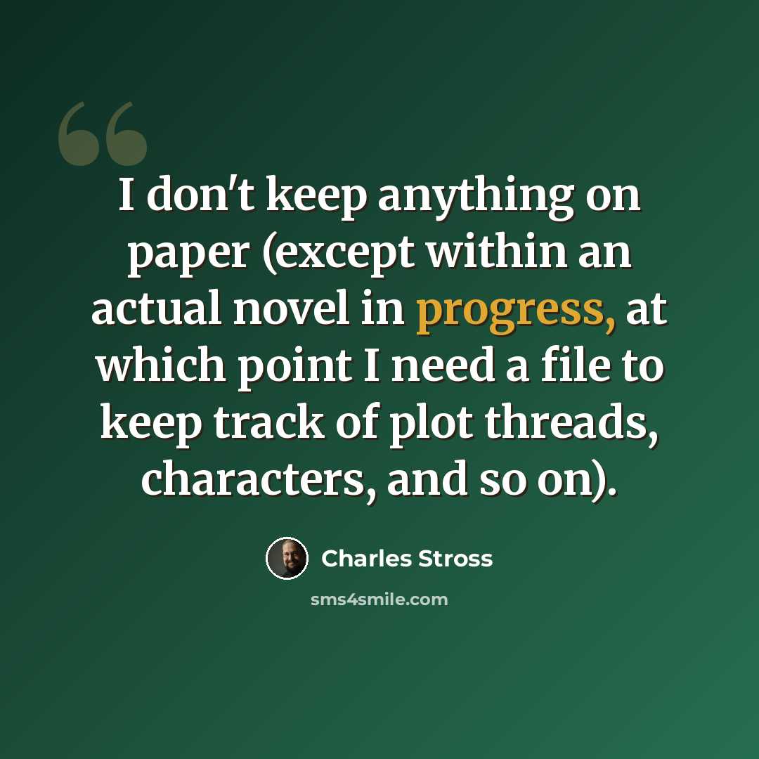 “I don't keep anything on paper (except within an actual novel in progress, at which point I need a file to keep track of plot threads, characters, and so on).” quote by Charles Stross