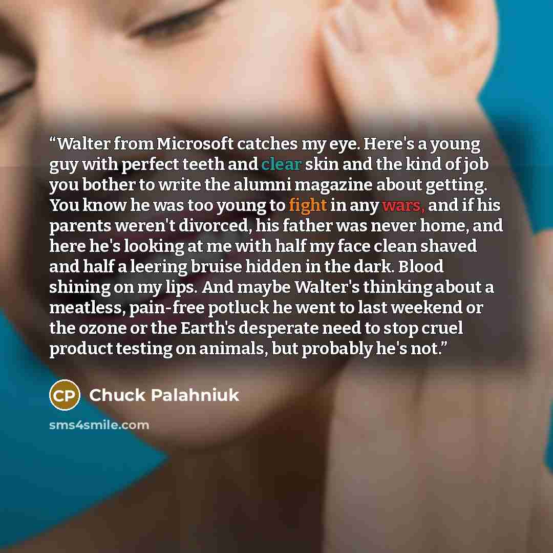 “Walter from Microsoft catches my eye. Here's a young guy with perfect teeth and clear skin and the kind of job you bother to write the alumni magazine about getting. You know he was too young to fight in any wars, and if his parents weren't divorced, his father was never home, and here he's…” quote by Chuck Palahniuk