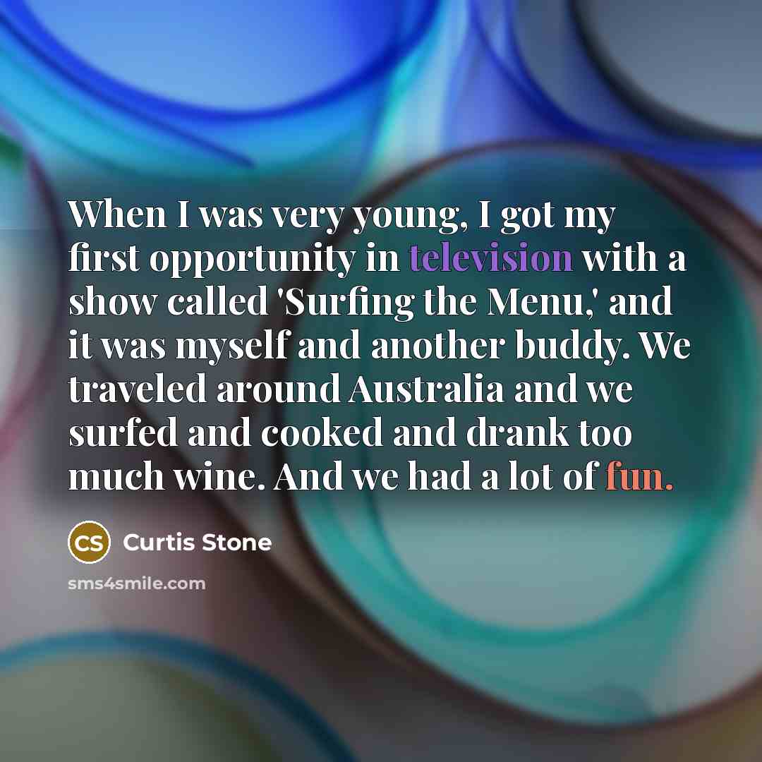 “When I was very young, I got my first opportunity in television with a show called 'Surfing the Menu,' and it was myself and another buddy. We traveled around Australia and we surfed and cooked and drank too much wine. And we had a lot of fun.” quote by Curtis Stone