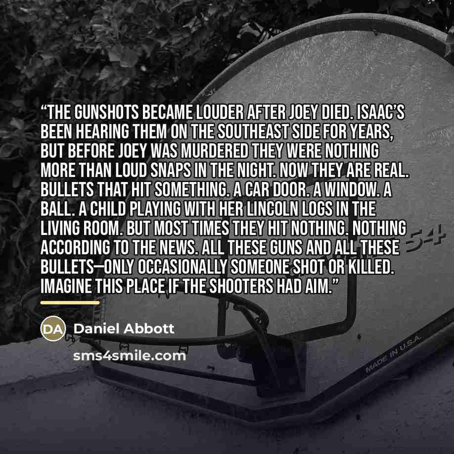“The gunshots became louder after Joey died. Isaac’s been hearing them on the southeast side for years, but before Joey was murdered they were nothing more than loud snaps in the night. Now they are real. Bullets that hit something. A car door. A window. A ball. A child playing with her Lincoln…” quote by Daniel Abbott