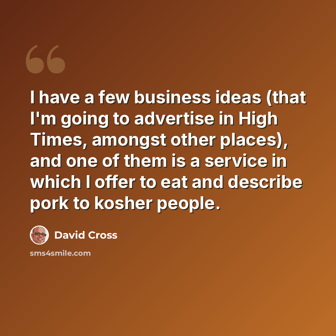 “I have a few business ideas (that I'm going to advertise in High Times, amongst other places), and one of them is a service in which I offer to eat and describe pork to kosher people.” quote by David Cross