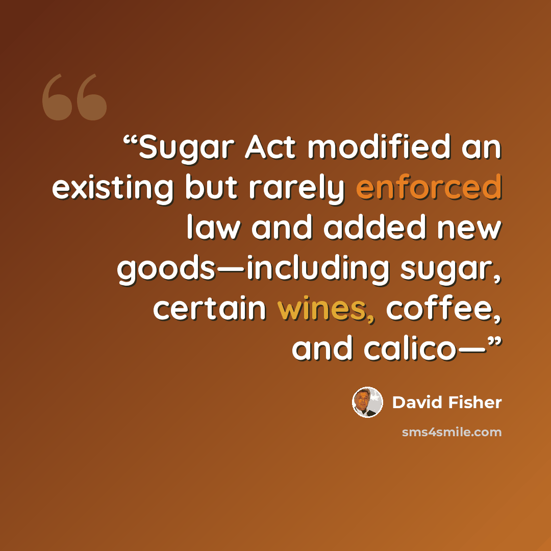 “Sugar Act modified an existing but rarely enforced law and added new goods—including sugar, certain wines, coffee, and calico—” quote by David Fisher
