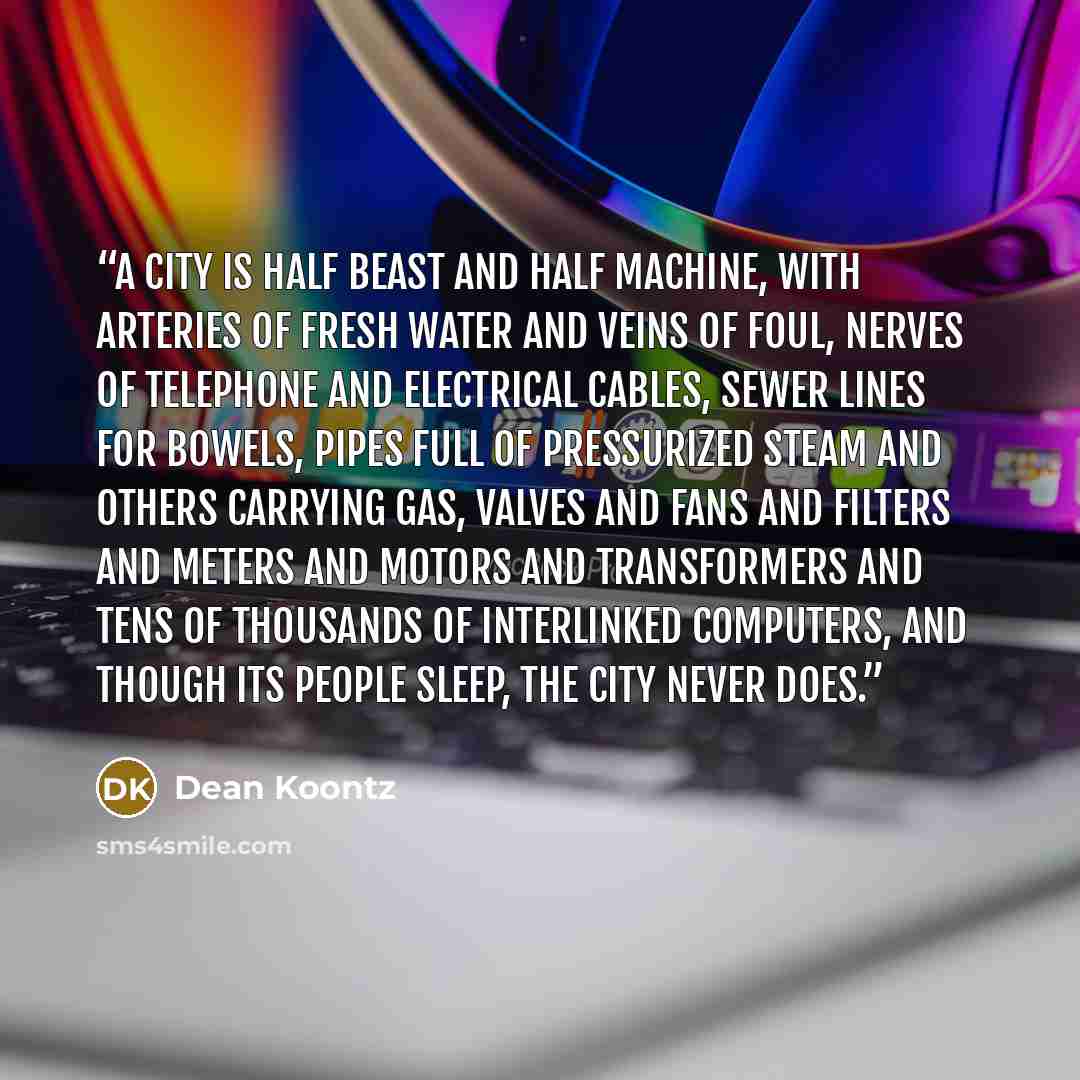“A city is half beast and half machine, with arteries of fresh water and veins of foul, nerves of telephone and electrical cables, sewer lines for bowels, pipes full of pressurized steam and others carrying gas, valves and fans and filters and meters and motors and transformers and tens of…” quote by Dean Koontz
