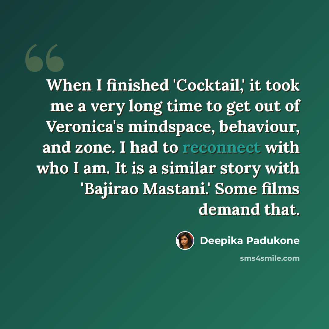 “When I finished 'Cocktail,' it took me a very long time to get out of Veronica's mindspace, behaviour, and zone. I had to reconnect with who I am. It is a similar story with 'Bajirao Mastani.' Some films demand that.” quote by Deepika Padukone
