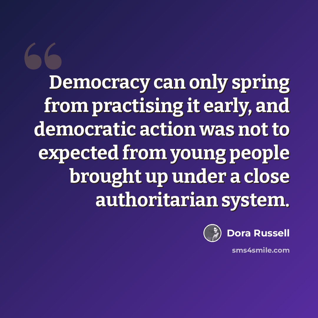 “Democracy can only spring from practising it early, and democratic action was not to expected from young people brought up under a close authoritarian system.” quote by Dora Russell