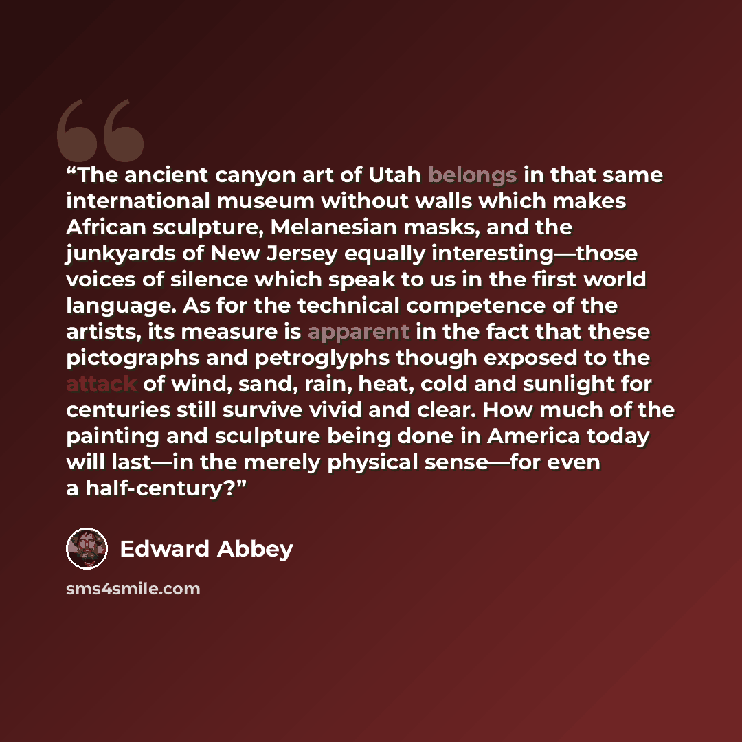 “The ancient canyon art of Utah belongs in that same international museum without walls which makes African sculpture, Melanesian masks, and the junkyards of New Jersey equally interesting—those voices of silence which speak to us in the first world language. As for the technical competence of the…” quote by Edward Abbey
