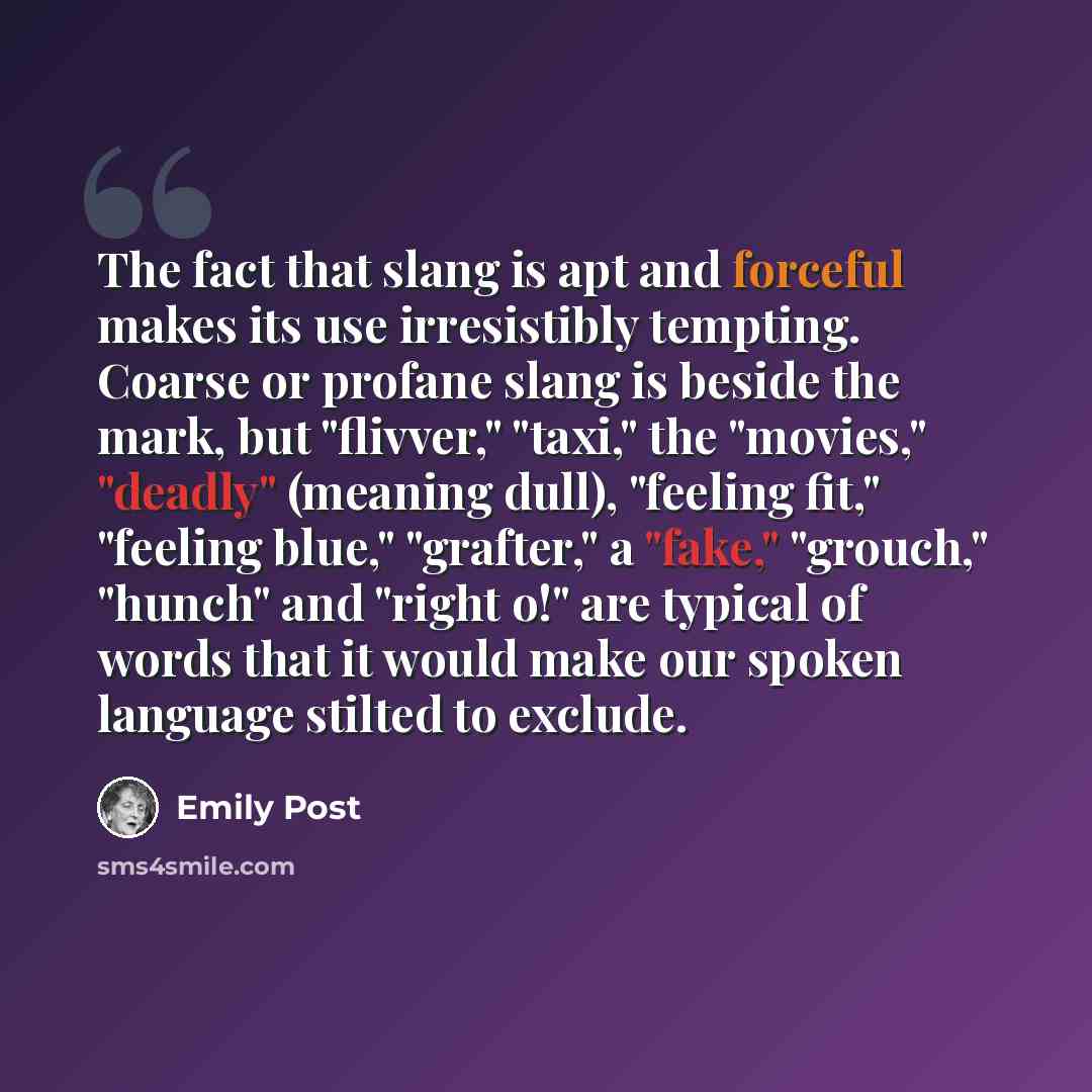 “The fact that slang is apt and forceful makes its use irresistibly tempting. Coarse or profane slang is beside the mark, but "flivver," "taxi," the "movies," "deadly" (meaning dull), "feeling fit," "feeling blue," "grafter," a "fake," "grouch," "hunch" and "right o!" are typical of words that it…” quote by Emily Post
