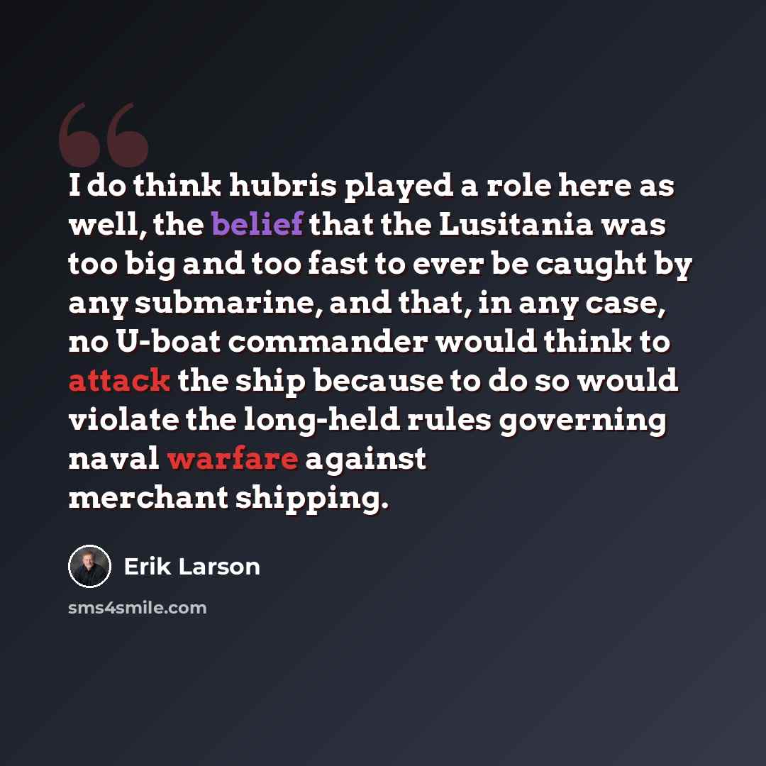 “I do think hubris played a role here as well, the belief that the Lusitania was too big and too fast to ever be caught by any submarine, and that, in any case, no U-boat commander would think to attack the ship because to do so would violate the long-held rules governing naval warfare against…” quote by Erik Larson
