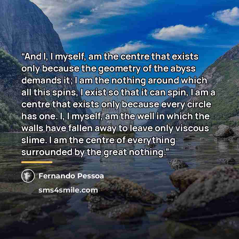 “And I, I myself, am the centre that exists only because the geometry of the abyss demands it; I am the nothing around which all this spins, I exist so that it can spin, I am a centre that exists only because every circle has one. I, I myself, am the well in which the walls have fallen away to…” quote by Fernando Pessoa