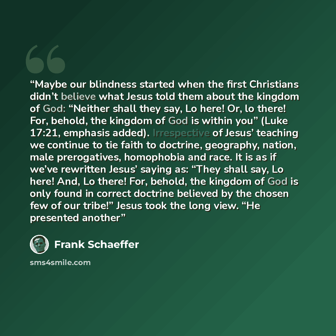 “Maybe our blindness started when the first Christians didn’t believe what Jesus told them about the kingdom of God: “Neither shall they say, Lo here! Or, lo there! For, behold, the kingdom of God is within you” (Luke 17:21, emphasis added). Irrespective of Jesus’ teaching we continue to tie faith…” quote by Frank Schaeffer
