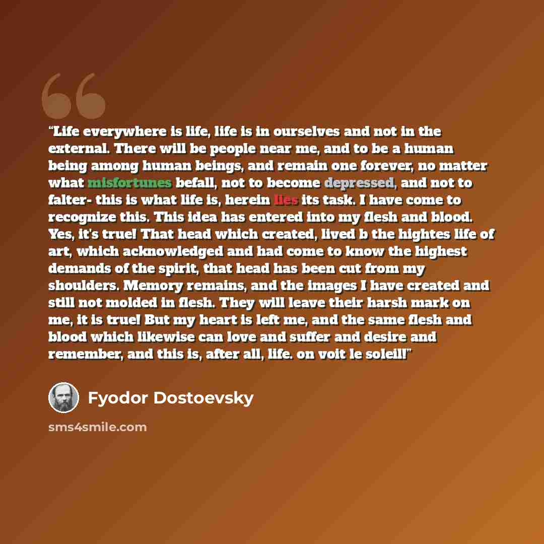 “Life everywhere is life, life is in ourselves and not in the external. There will be people near me, and to be a human being among human beings, and remain one forever, no matter what misfortunes befall, not to become depressed, and not to falter- this is what life is, herein lies its task. I have…” quote by Fyodor Dostoevsky