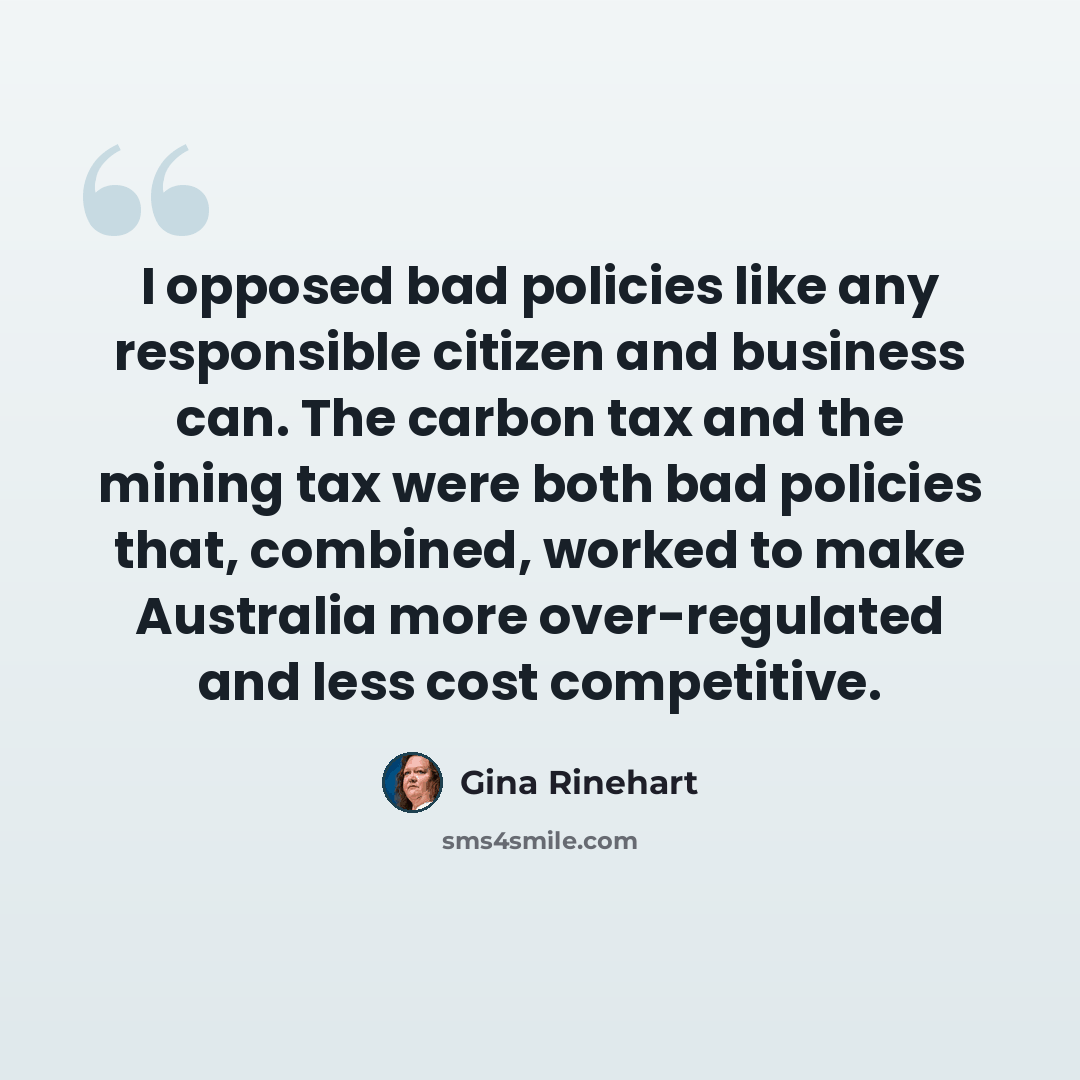 “I opposed bad policies like any responsible citizen and business can. The carbon tax and the mining tax were both bad policies that, combined, worked to make Australia more over-regulated and less cost competitive.” quote by Gina Rinehart