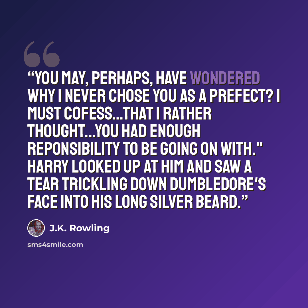 “You may, perhaps, have wondered why I never chose you as a prefect? I must cofess...that I rather thought...you had enough reponsibility to be going on with." Harry looked up at him and saw a tear trickling down Dumbledore's face into his long silver beard.” quote by J.K. Rowling