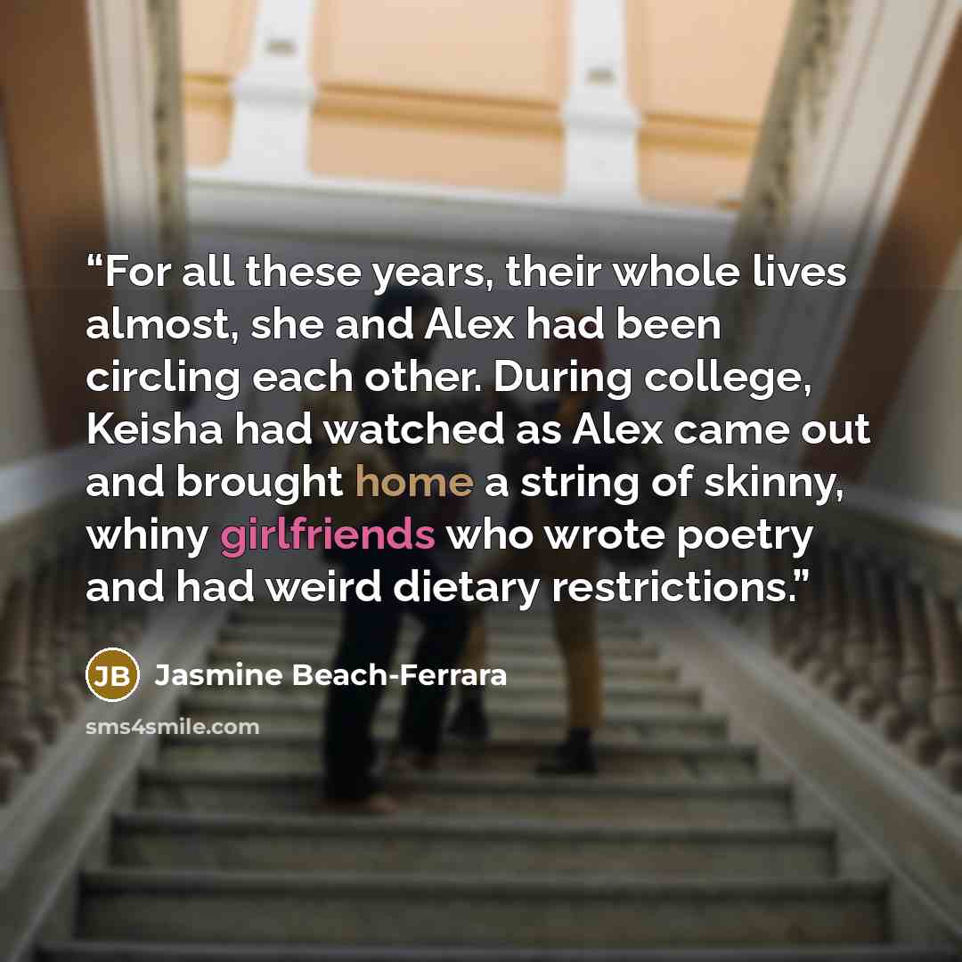“For all these years, their whole lives almost, she and Alex had been circling each other. During college, Keisha had watched as Alex came out and brought home a string of skinny, whiny girlfriends who wrote poetry and had weird dietary restrictions.” quote by Jasmine Beach-Ferrara