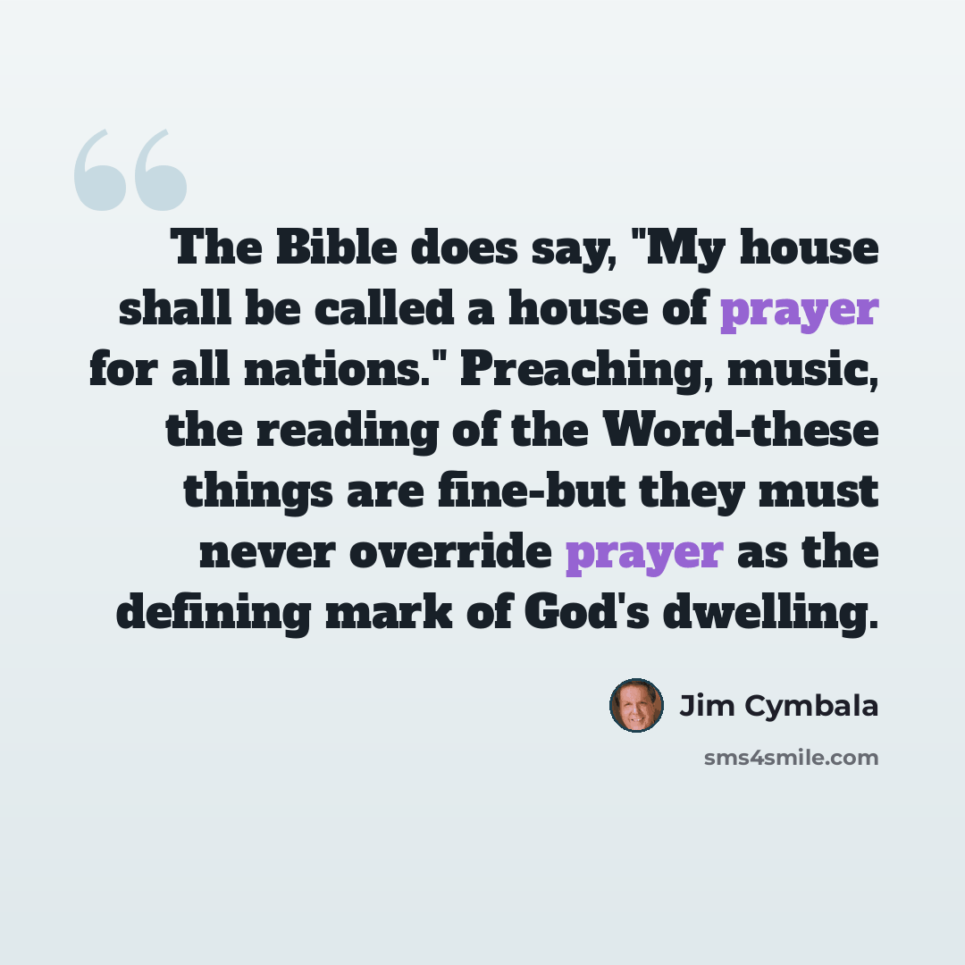“The Bible does say, "My house shall be called a house of prayer for all nations." Preaching, music, the reading of the Word-these things are fine-but they must never override prayer as the defining mark of God's dwelling.” quote by Jim Cymbala
