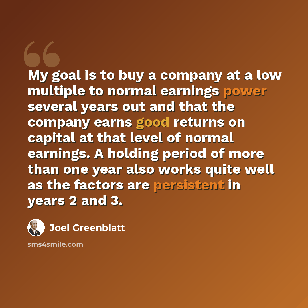 “My goal is to buy a company at a low multiple to normal earnings power several years out and that the company earns good returns on capital at that level of normal earnings. A holding period of more than one year also works quite well as the factors are persistent in years 2 and 3.” quote by Joel Greenblatt