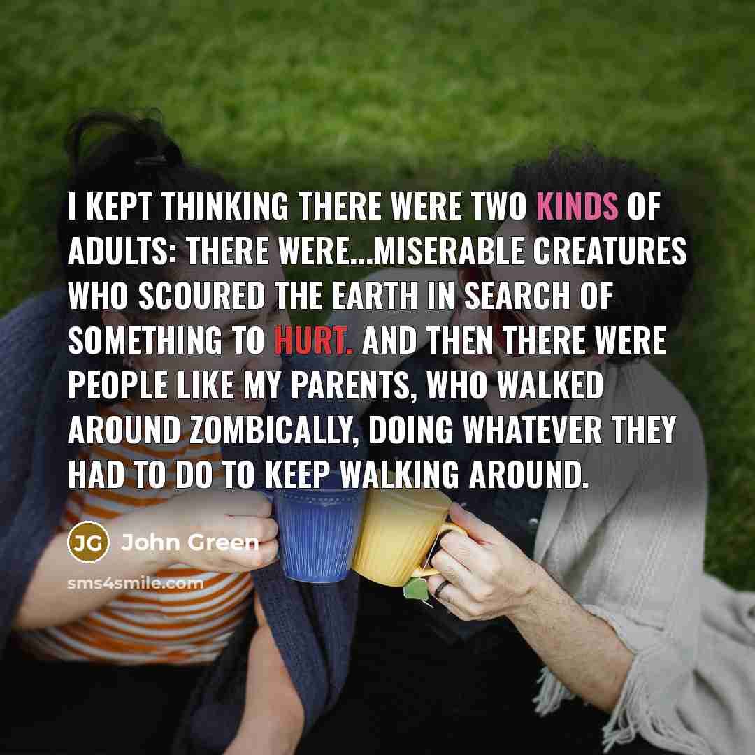 “I kept thinking there were two kinds of adults: There were...miserable creatures who scoured the earth in search of something to hurt. And then there were people like my parents, who walked around zombically, doing whatever they had to do to keep walking around.” quote by John Green