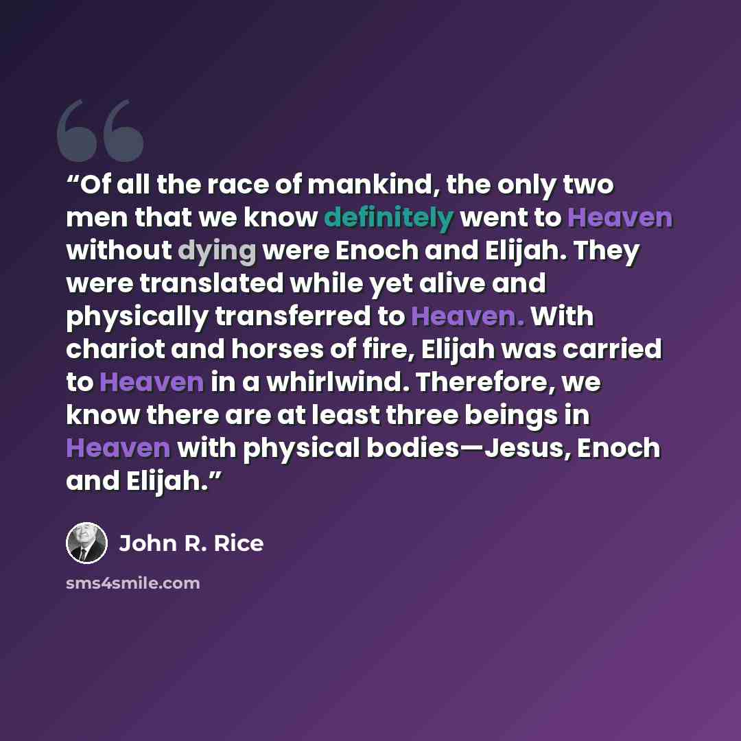 “Of all the race of mankind, the only two men that we know definitely went to Heaven without dying were Enoch and Elijah. They were translated while yet alive and physically transferred to Heaven. With chariot and horses of fire, Elijah was carried to Heaven in a whirlwind. Therefore, we know there…” quote by John R. Rice