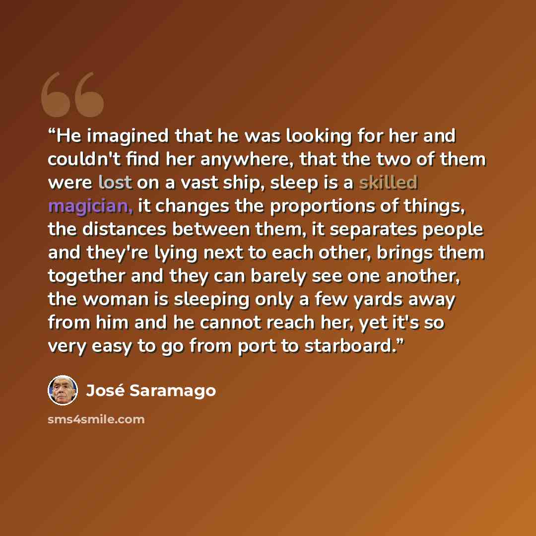 “He imagined that he was looking for her and couldn't find her anywhere, that the two of them were lost on a vast ship, sleep is a skilled magician, it changes the proportions of things, the distances between them, it separates people and they're lying next to each other, brings them together and…” quote by José Saramago