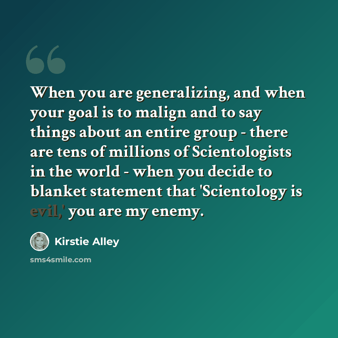 “When you are generalizing, and when your goal is to malign and to say things about an entire group - there are tens of millions of Scientologists in the world - when you decide to blanket statement that 'Scientology is evil,' you are my enemy.” quote by Kirstie Alley
