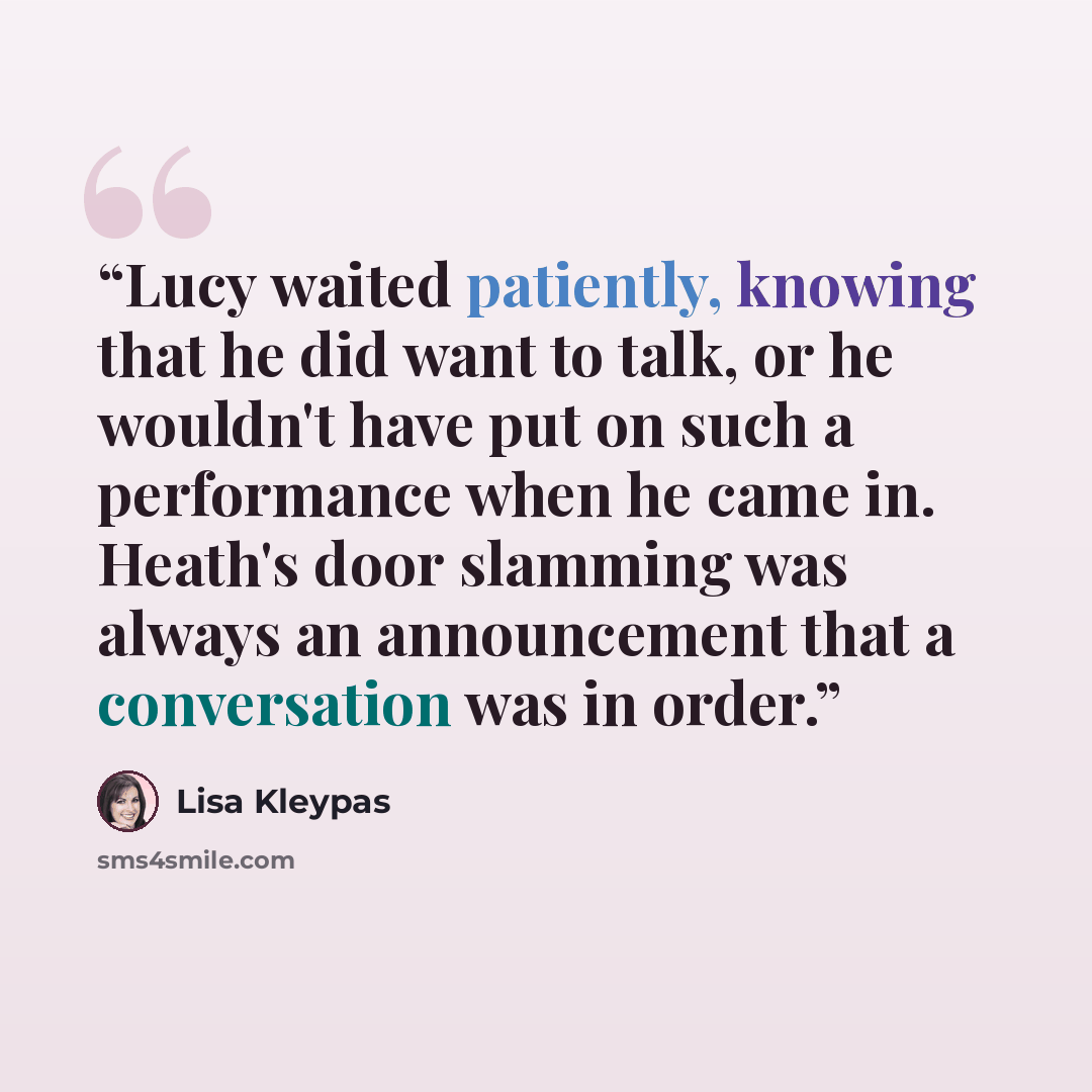“Lucy waited patiently, knowing that he did want to talk, or he wouldn't have put on such a performance when he came in. Heath's door slamming was always an announcement that a conversation was in order.” quote by Lisa Kleypas