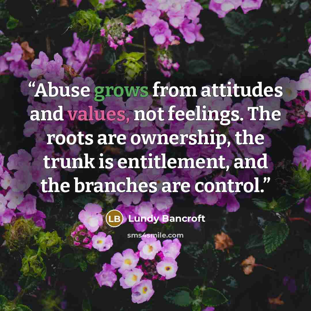 “Abuse grows from attitudes and values, not feelings. The roots are ownership, the trunk is entitlement, and the branches are control.” quote by Lundy Bancroft