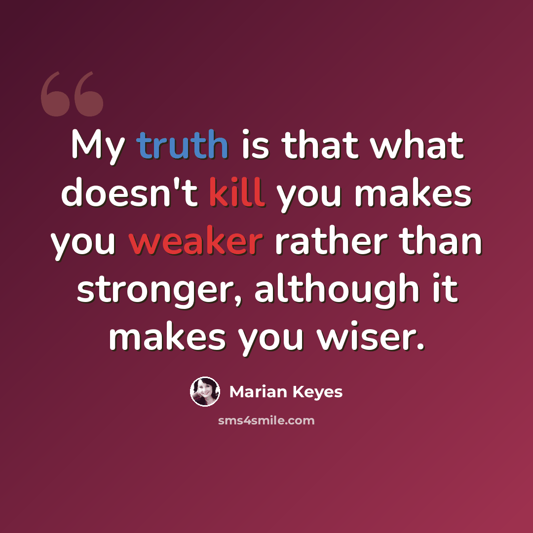 “My truth is that what doesn't kill you makes you weaker rather than stronger, although it makes you wiser.” quote by Marian Keyes