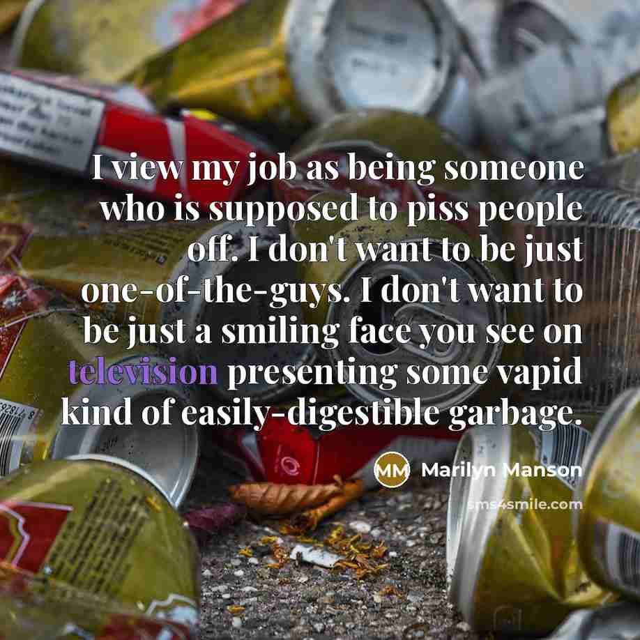 “I view my job as being someone who is supposed to piss people off. I don't want to be just one-of-the-guys. I don't want to be just a smiling face you see on television presenting some vapid kind of easily-digestible garbage.” quote by Marilyn Manson