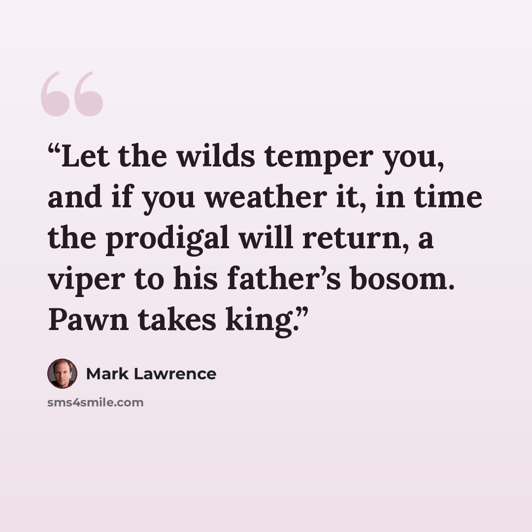 “Let the wilds temper you, and if you weather it, in time the prodigal will return, a viper to his father’s bosom. Pawn takes king.” quote by Mark Lawrence