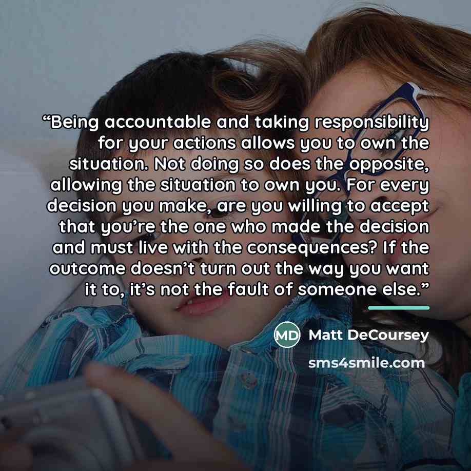 “Being accountable and taking responsibility for your actions allows you to own the situation. Not doing so does the opposite, allowing the situation to own you. For every decision you make, are you willing to accept that you’re the one who made the decision and must live with the consequences? If…” quote by Matt DeCoursey