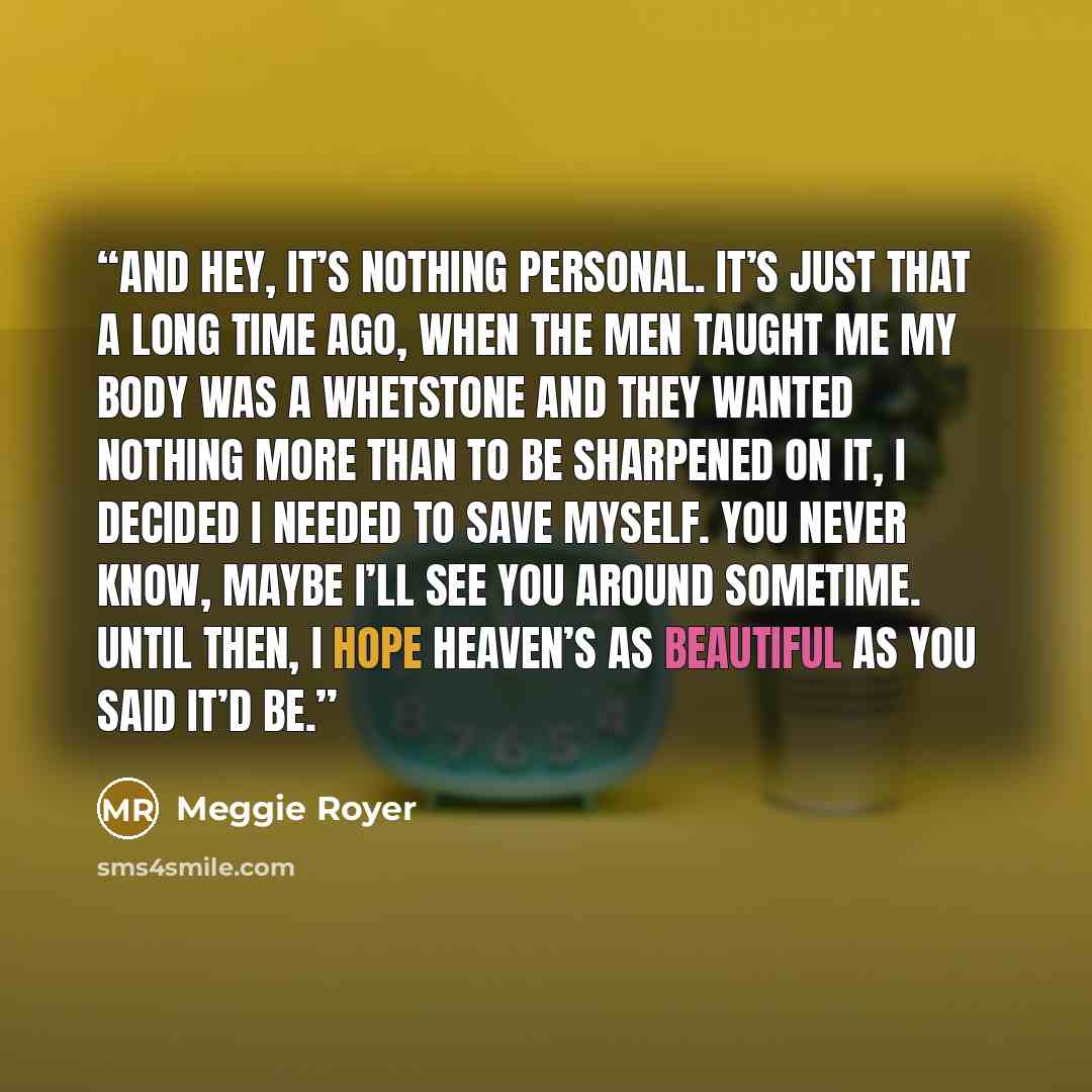 “And hey, it’s nothing personal. It’s just that a long time ago, when the men taught me my body was a whetstone and they wanted nothing more than to be sharpened on it, I decided I needed to save myself. You never know, maybe I’ll see you around sometime. Until then, I hope Heaven’s as beautiful as…” quote by Meggie Royer