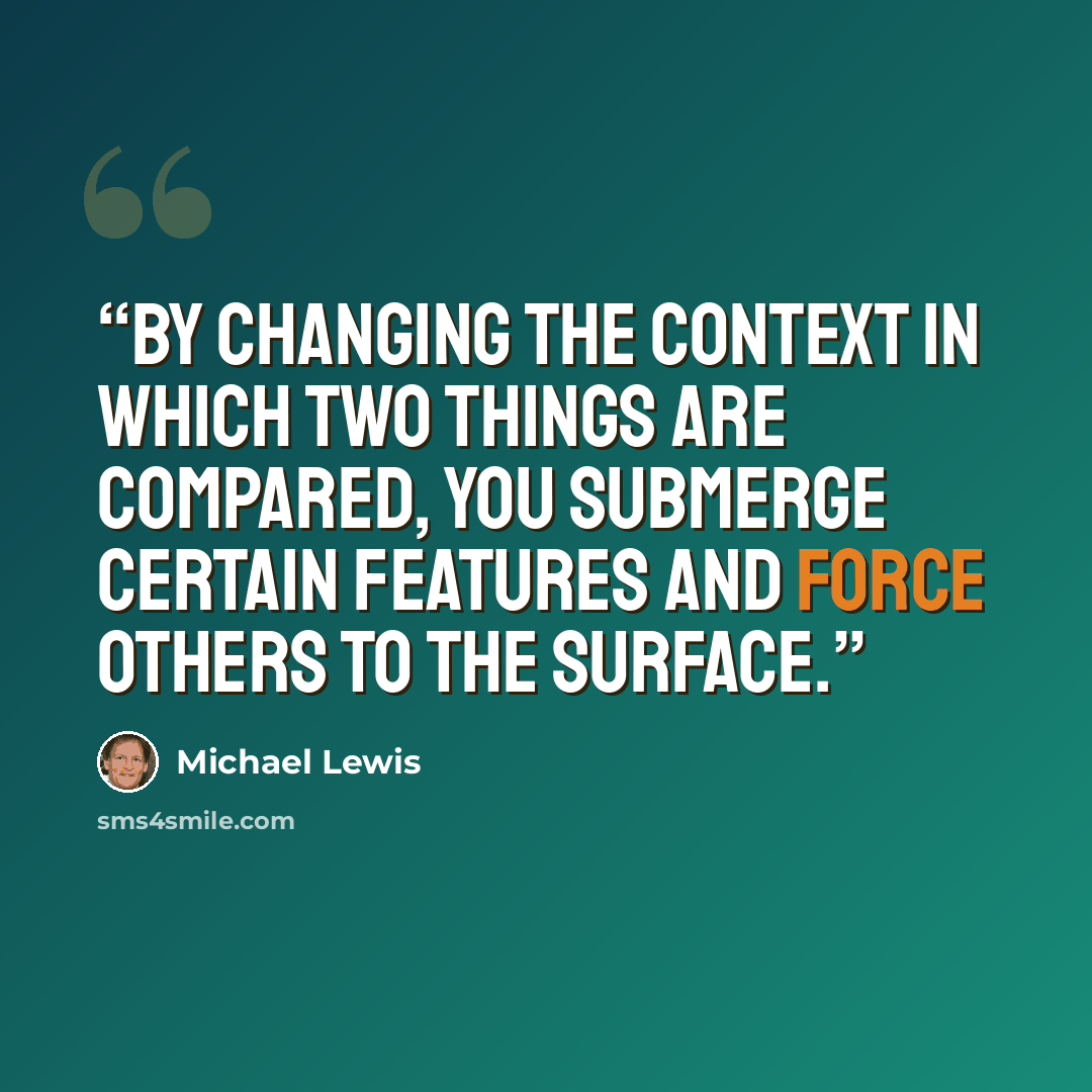 “By changing the context in which two things are compared, you submerge certain features and force others to the surface.” quote by Michael Lewis