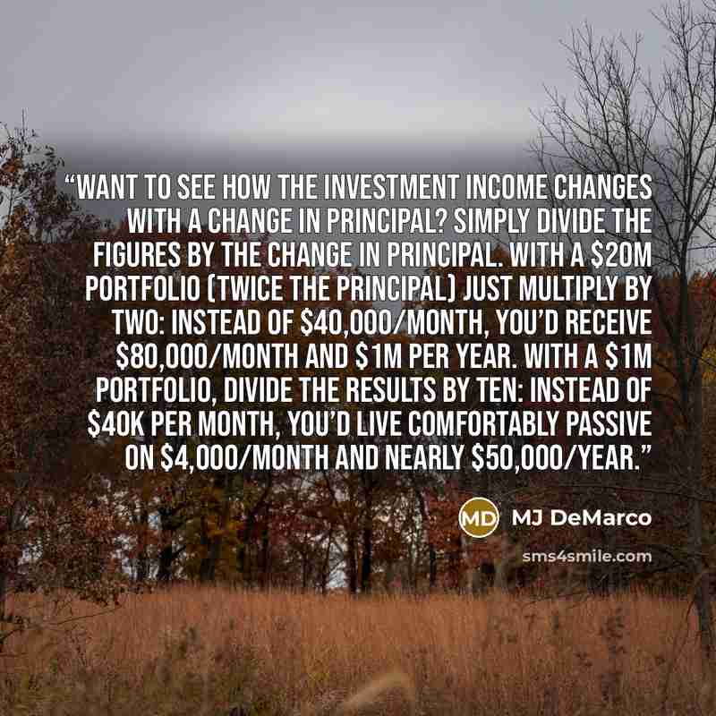 “Want to see how the investment income changes with a change in principal? Simply divide the figures by the change in principal. With a $20M portfolio (twice the principal) just multiply by two: instead of $40,000/month, you’d receive $80,000/month and $1M per year. With a $1M portfolio, divide the…” quote by MJ DeMarco