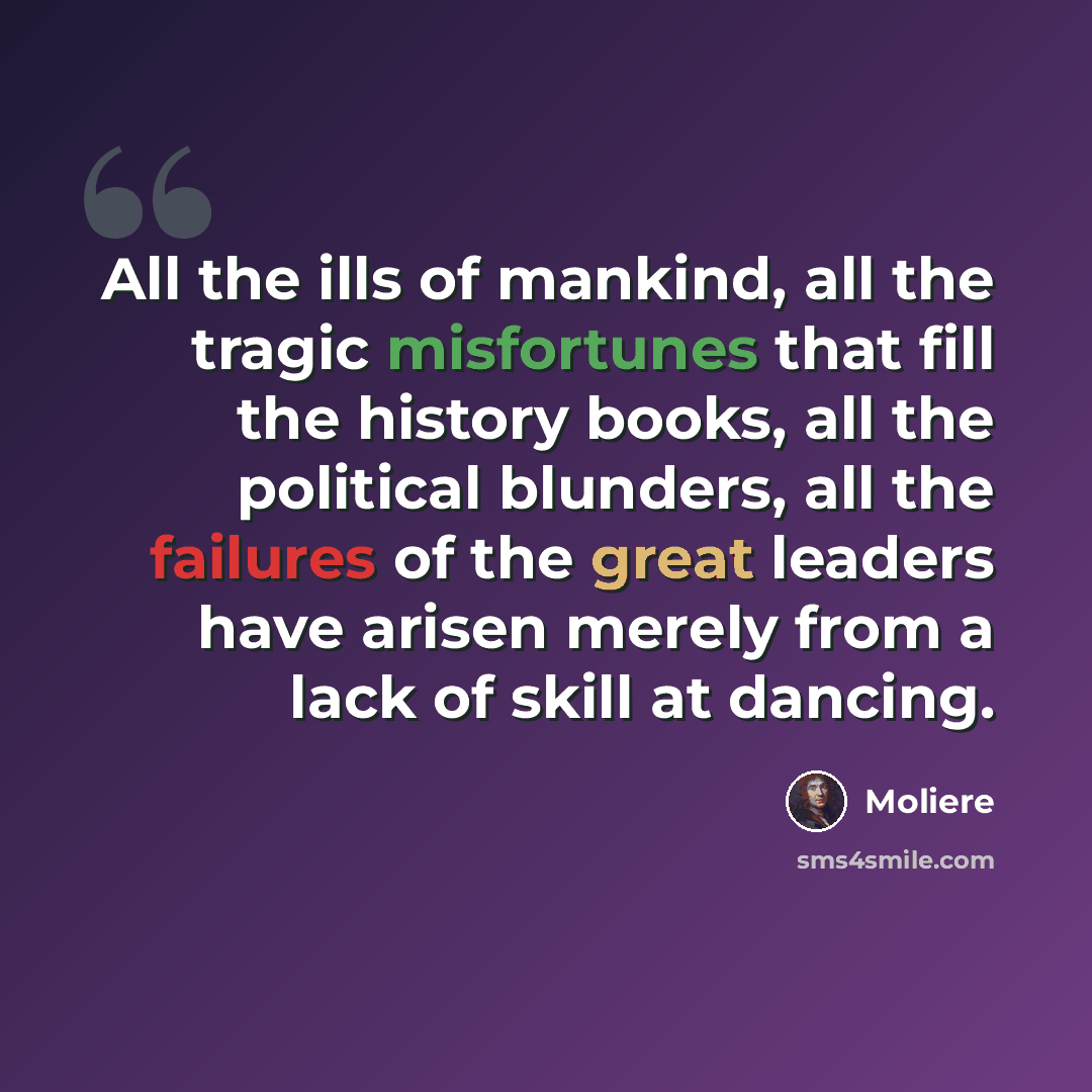 “All the ills of mankind, all the tragic misfortunes that fill the history books, all the political blunders, all the failures of the great leaders have arisen merely from a lack of skill at dancing.” quote by Moliere