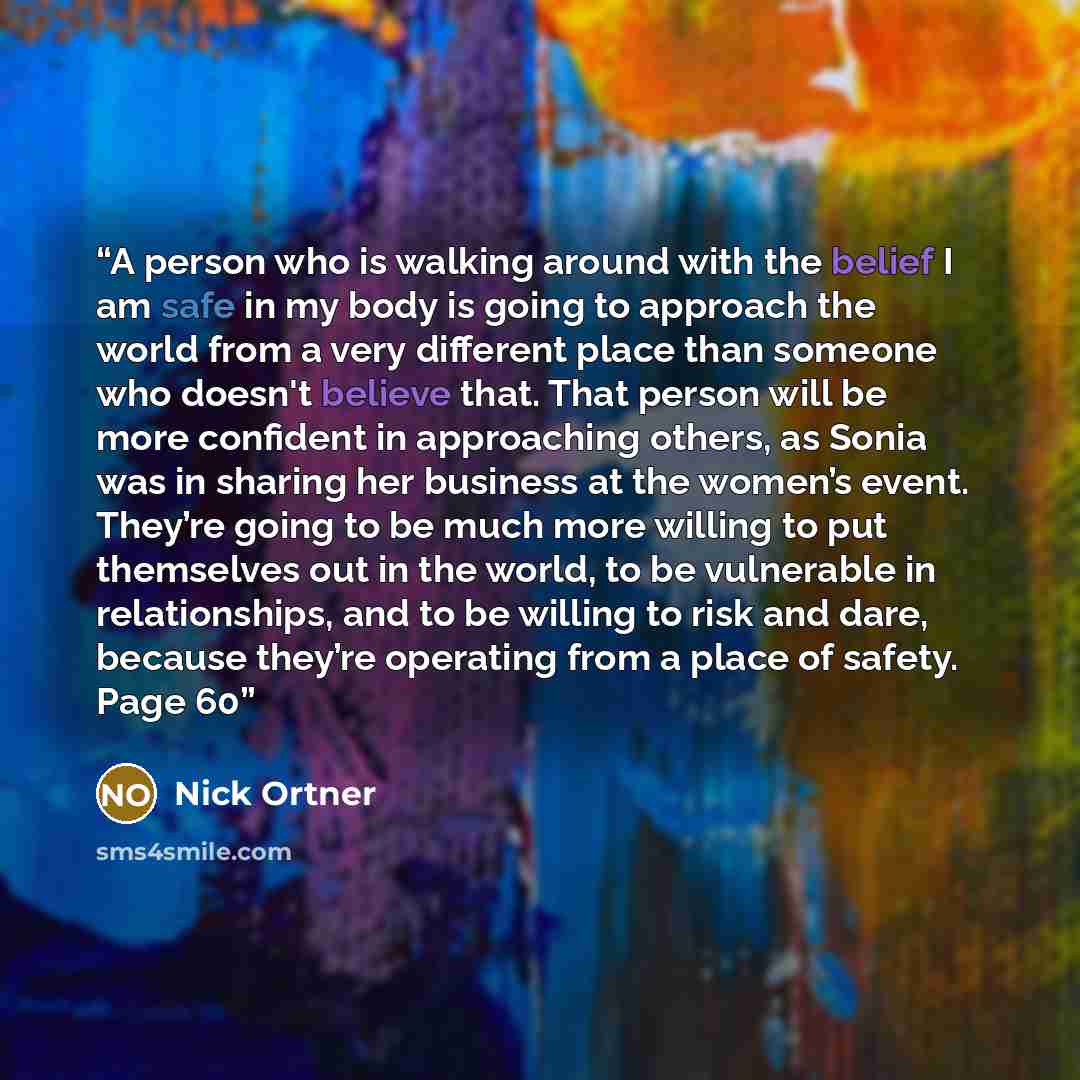 “A person who is walking around with the belief I am safe in my body is going to approach the world from a very different place than someone who doesn't believe that. That person will be more confident in approaching others, as Sonia was in sharing her business at the women’s event. They’re going…” quote by Nick Ortner