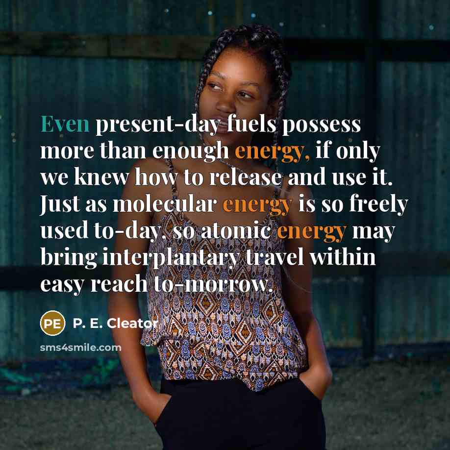 “Even present-day fuels possess more than enough energy, if only we knew how to release and use it. Just as molecular energy is so freely used to-day, so atomic energy may bring interplantary travel within easy reach to-morrow.” quote by P. E. Cleator