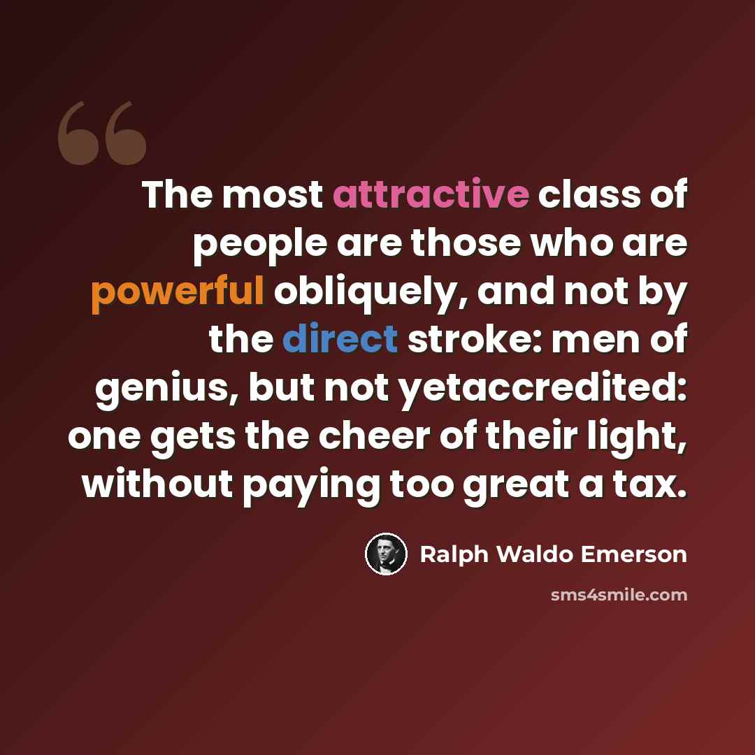 “The most attractive class of people are those who are powerful obliquely, and not by the direct stroke: men of genius, but not yetaccredited: one gets the cheer of their light, without paying too great a tax.” quote by Ralph Waldo Emerson
